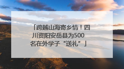 跨越山海寄乡情！四川资阳安岳县为500名在外学子“送礼”