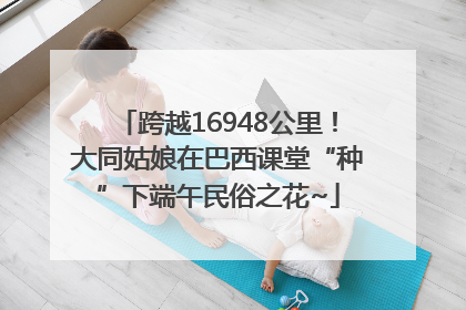 跨越16948公里！大同姑娘在巴西课堂“种”下端午民俗之花~