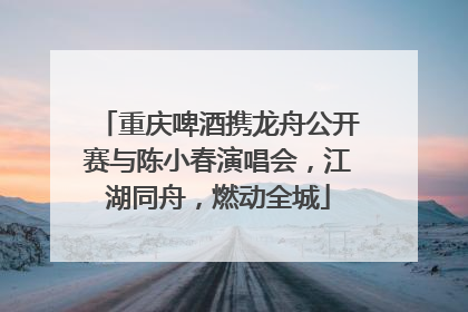 重庆啤酒携龙舟公开赛与陈小春演唱会，江湖同舟，燃动全城
