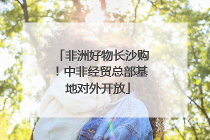 非洲好物长沙购！中非经贸总部基地对外开放