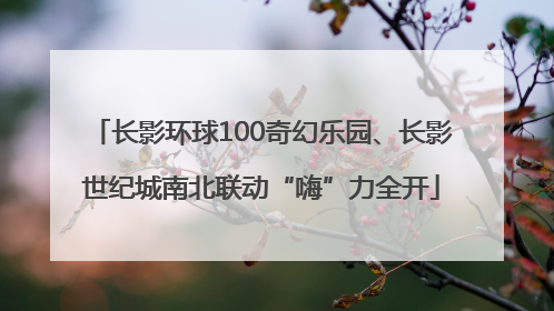 长影环球100奇幻乐园、长影世纪城南北联动“嗨”力全开