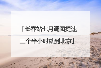 长春站七月调图提速 三个半小时就到北京