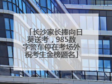长沙家长捧向日葵送考，985数字警车停在考场外祝考生金榜题名