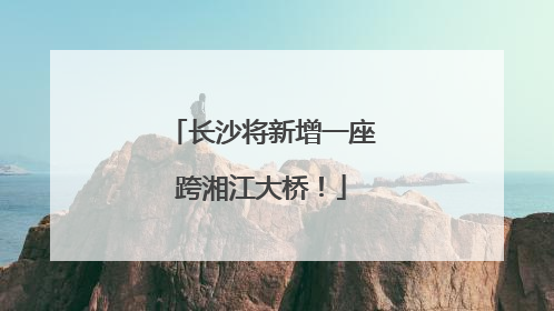 长沙将新增一座跨湘江大桥！