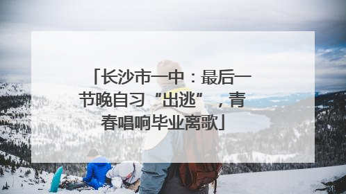长沙市一中：最后一节晚自习“出逃”，青春唱响毕业离歌