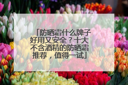 防晒霜什么牌子好用又安全？十大不含酒精的防晒霜推荐，值得一试