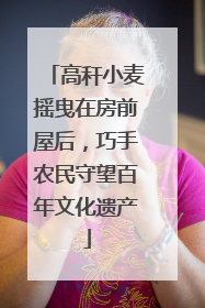 高秆小麦摇曳在房前屋后，巧手农民守望百年文化遗产