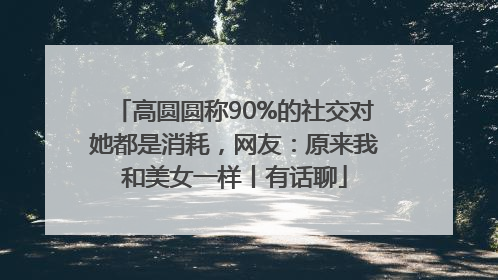 高圆圆称90%的社交对她都是消耗，网友：原来我和美女一样丨有话聊