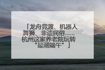 龙舟竞渡、机器人舞狮、非遗民俗……杭州这家养老院玩转“最潮端午”