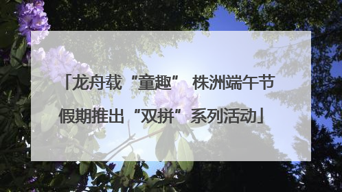 龙舟载“童趣” 株洲端午节假期推出“双拼”系列活动