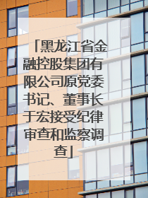 黑龙江省金融控股集团有限公司原党委书记、董事长于宏接受纪律审查和监察调查