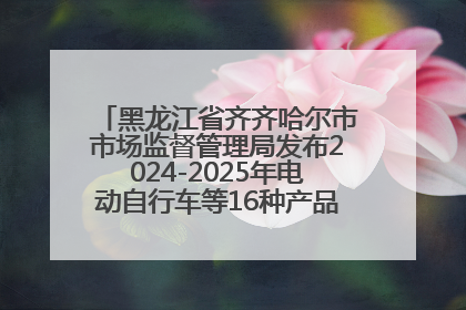 黑龙江省齐齐哈尔市市场监督管理局发布2024-2025年电动自行车等16种产品质量监督抽查情况