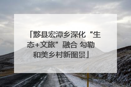 黟县宏潭乡深化“生态+文旅”融合 勾勒和美乡村新图景