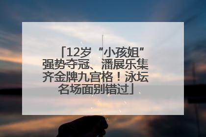 12岁“小孩姐”强势夺冠、潘展乐集齐金牌九宫格！泳坛名场面别错过