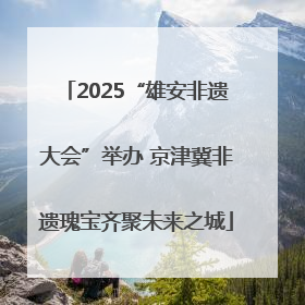 2025“雄安非遗大会”举办 京津冀非遗瑰宝齐聚未来之城