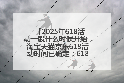 2025年618活动一般什么时候开始，淘宝天猫京东618活动时间已确定：618活动从5月13日开始到6月20日结束
