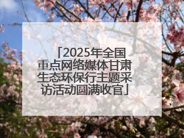 2025年全国重点网络媒体甘肃生态环保行主题采访活动圆满收官
