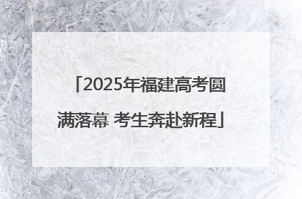 2025年福建高考圆满落幕 考生奔赴新程