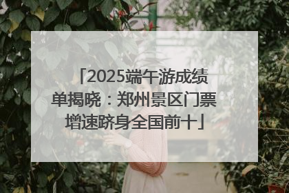 2025端午游成绩单揭晓：郑州景区门票增速跻身全国前十