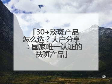30+淡斑产品怎么选？大户分享：国家唯一认证的祛斑产品