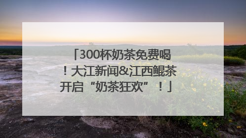 300杯奶茶免费喝！大江新闻&江西鲲茶开启“奶茶狂欢”！