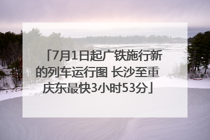 7月1日起广铁施行新的列车运行图 长沙至重庆东最快3小时53分