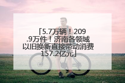 5.7万辆！209.9万件！济南各领域以旧换新直接带动消费157.2亿元